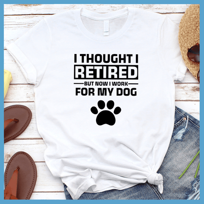 I Thought I Retired But Now I Work For My Dog T-Shirt