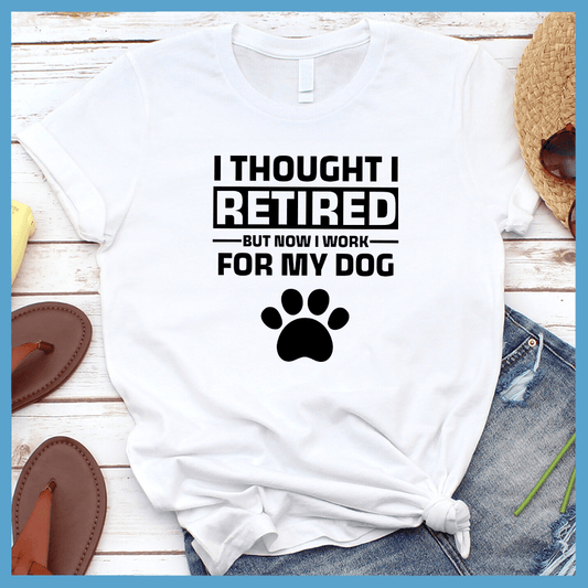 I Thought I Retired But Now I Work For My Dog T-Shirt