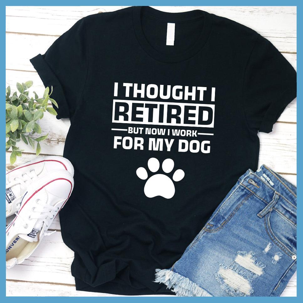 I Thought I Retired But Now I Work For My Dog T-Shirt